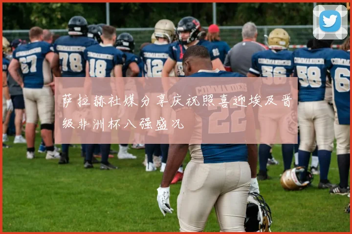 萨拉赫社媒分享庆祝照喜迎埃及晋级非洲杯八强盛况