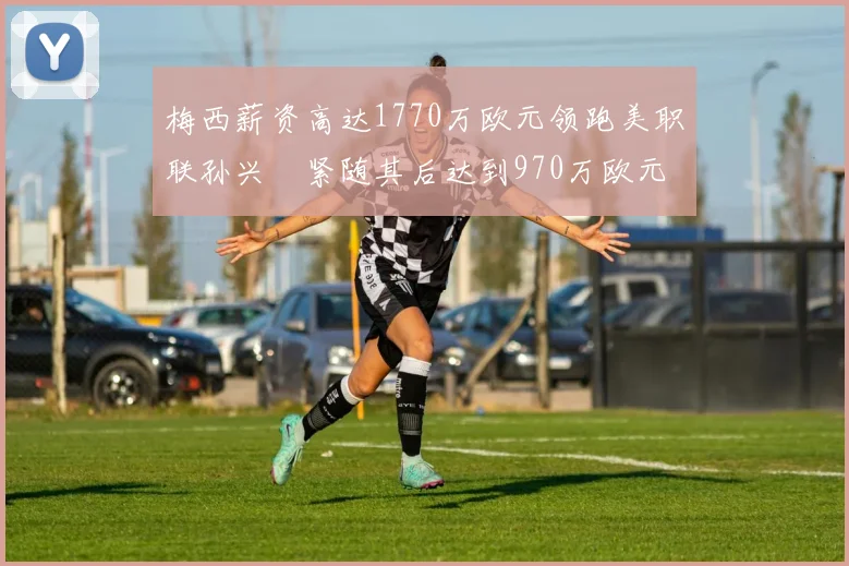 梅西薪资高达1770万欧元领跑美职联孙兴慜紧随其后达到970万欧元