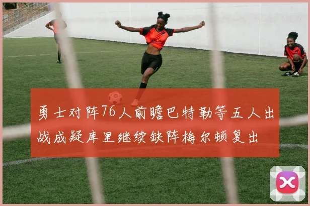 勇士对阵76人前瞻巴特勒等五人出战成疑库里继续缺阵梅尔顿复出