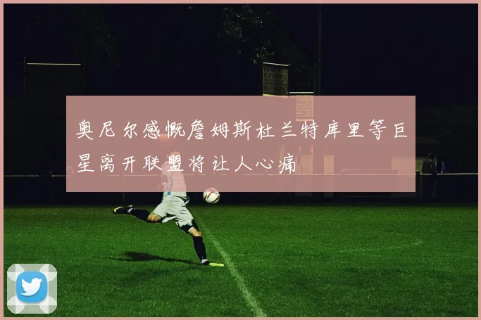 奥尼尔感慨詹姆斯杜兰特库里等巨星离开联盟将让人心痛