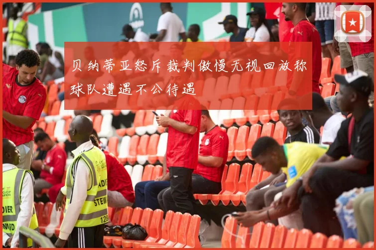 贝纳蒂亚怒斥裁判傲慢无视回放称球队遭遇不公待遇