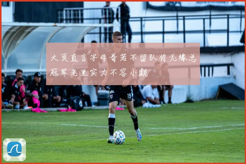 大莫直言字母哥若不留队将无缘总冠军老里实力不容小觑