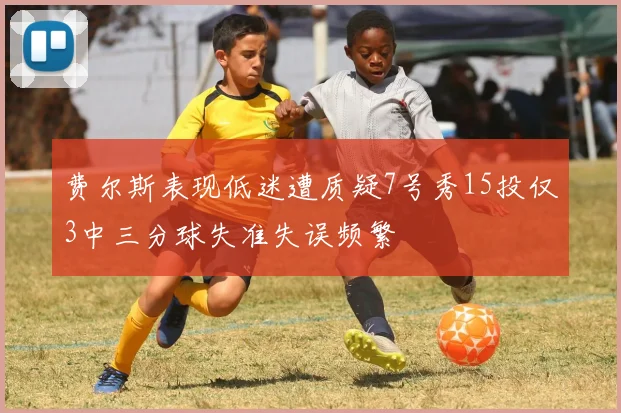 费尔斯表现低迷遭质疑7号秀15投仅3中三分球失准失误频繁