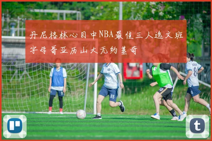 丹尼格林心目中NBA最佳三人选文班字母哥亚历山大无约基奇