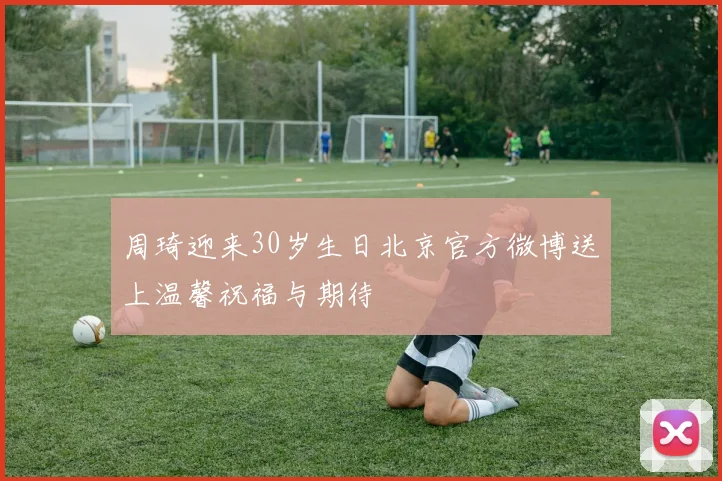 周琦迎来30岁生日北京官方微博送上温馨祝福与期待