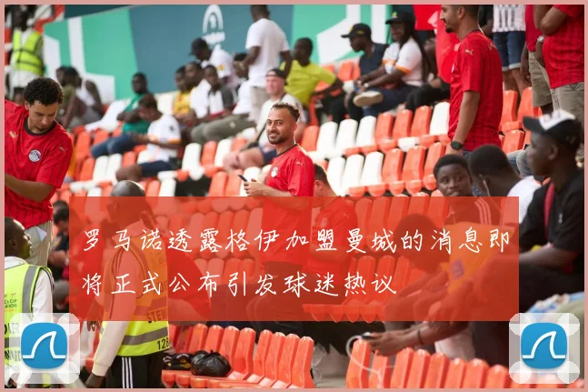 罗马诺透露格伊加盟曼城的消息即将正式公布引发球迷热议