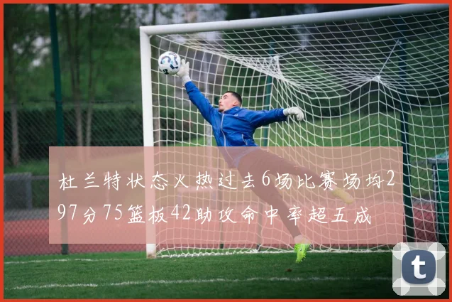 杜兰特状态火热过去6场比赛场均297分75篮板42助攻命中率超五成