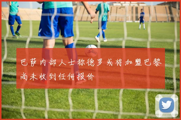 巴萨内部人士称德罗或将加盟巴黎尚未收到任何报价
