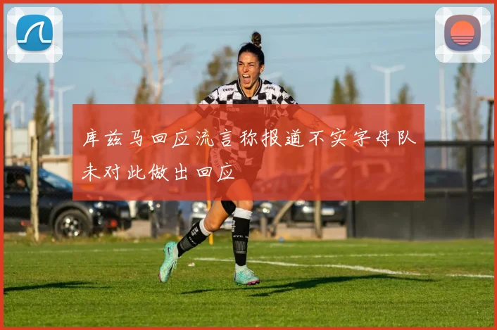 库兹马回应流言称报道不实字母队未对此做出回应