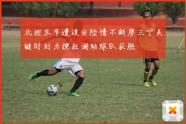 北控末节遭追分险情不断廖三宁关键时刻力挽狂澜助球队获胜