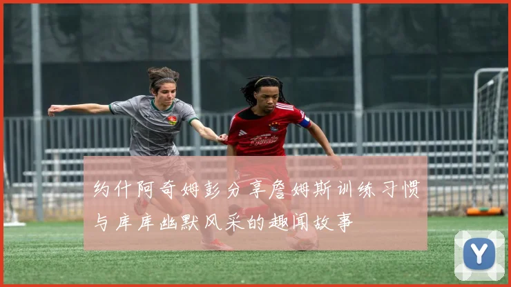 约什阿奇姆彭分享詹姆斯训练习惯与库库幽默风采的趣闻故事