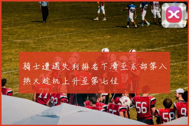 骑士遭遇失利排名下滑至东部第八热火趁机上升至第七位