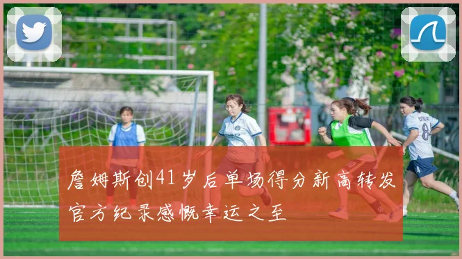 詹姆斯创41岁后单场得分新高转发官方纪录感慨幸运之至