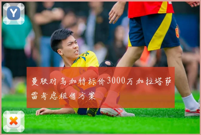 曼联对乌加特标价3000万加拉塔萨雷考虑租借方案