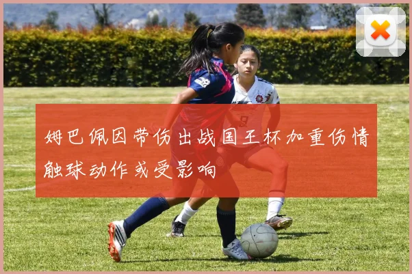 姆巴佩因带伤出战国王杯加重伤情触球动作或受影响