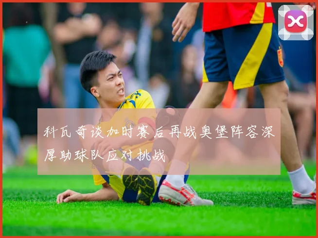 科瓦奇谈加时赛后再战奥堡阵容深厚助球队应对挑战