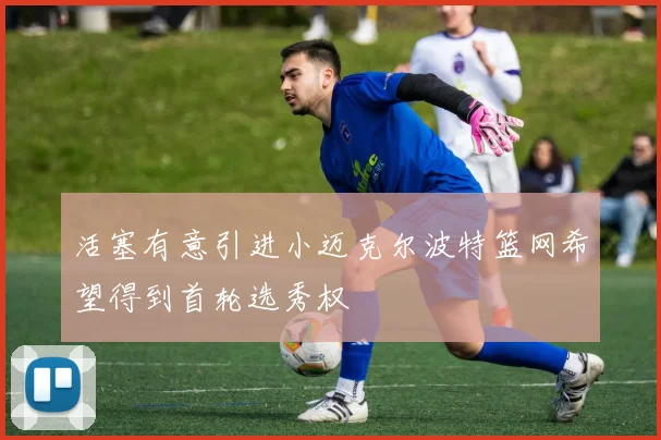 活塞有意引进小迈克尔波特篮网希望得到首轮选秀权