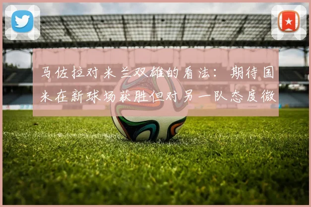 马佐拉对米兰双雄的看法：期待国米在新球场获胜但对另一队态度微妙