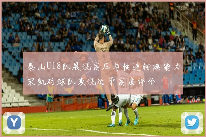 泰山U18队展现高压与快速转换能力宋凯对球队表现给予高度评价
