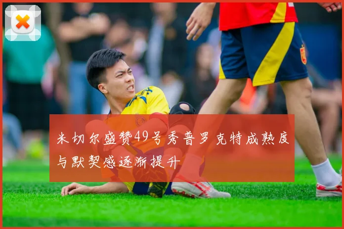 米切尔盛赞49号秀普罗克特成熟度与默契感逐渐提升