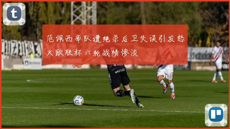 范佩西率队遭绝杀后卫失误引发怒火欧联杯六轮战绩惨淡