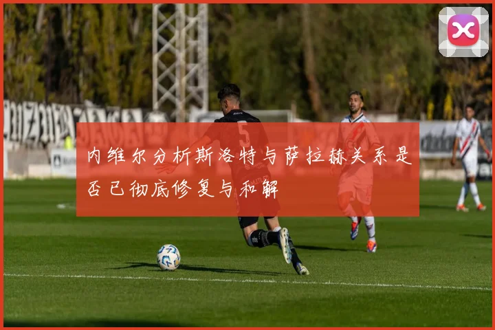 内维尔分析斯洛特与萨拉赫关系是否已彻底修复与和解