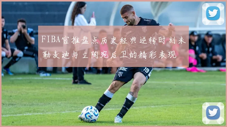 FIBA官推盘点历史经典逆转时刻米勒麦迪与立陶宛后卫的精彩表现
