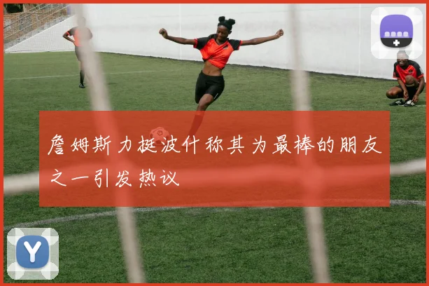 詹姆斯力挺波什称其为最棒的朋友之一引发热议
